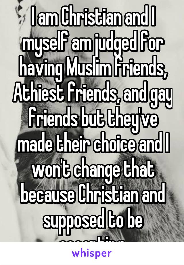 I am Christian and I myself am judged for having Muslim friends, Athiest friends, and gay friends but they've made their choice and I won't change that because Christian and supposed to be accepting 