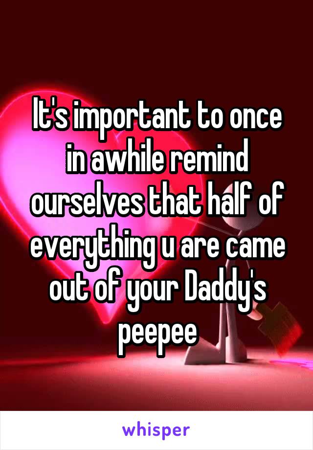 It's important to once in awhile remind ourselves that half of everything u are came out of your Daddy's peepee