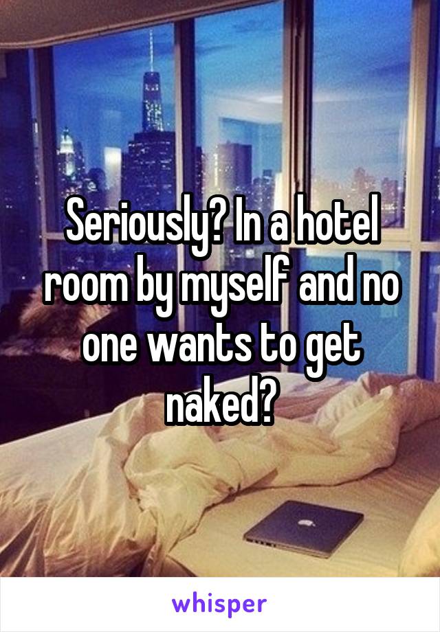 Seriously? In a hotel room by myself and no one wants to get naked?