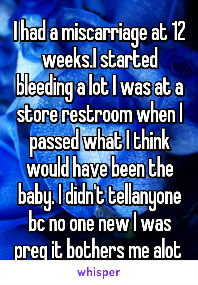 I had a miscarriage at 12 weeks.I started bleeding a lot I was at a store restroom when I passed what I think would have been the baby. I didn't tellanyone bc no one new I was preg it bothers me alot 