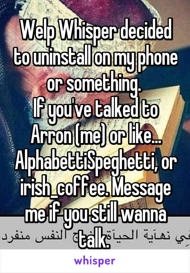 Welp Whisper decided to uninstall on my phone or something. 
If you've talked to Arron (me) or like... AlphabettiSpeghetti, or irish_coffee. Message me if you still wanna talk. 