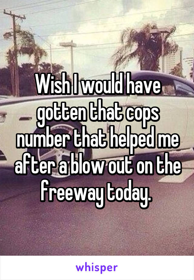 Wish I would have gotten that cops number that helped me after a blow out on the freeway today. 