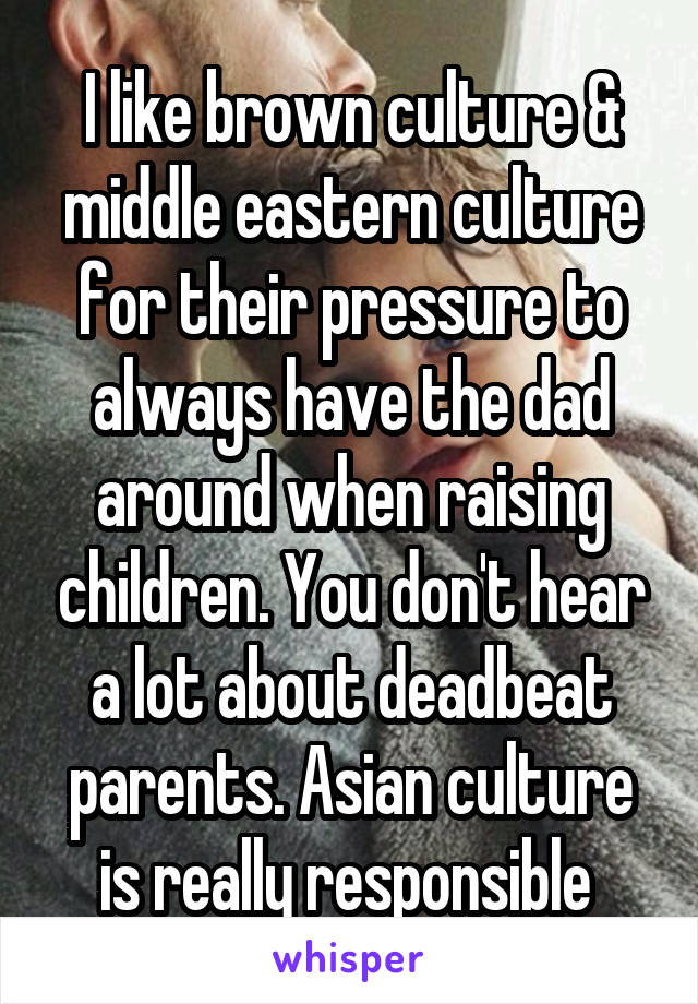 I like brown culture & middle eastern culture for their pressure to always have the dad around when raising children. You don't hear a lot about deadbeat parents. Asian culture is really responsible 