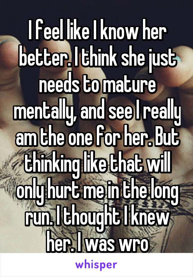 I feel like I know her better. I think she just needs to mature mentally, and see I really am the one for her. But thinking like that will only hurt me in the long run. I thought I knew her. I was wro