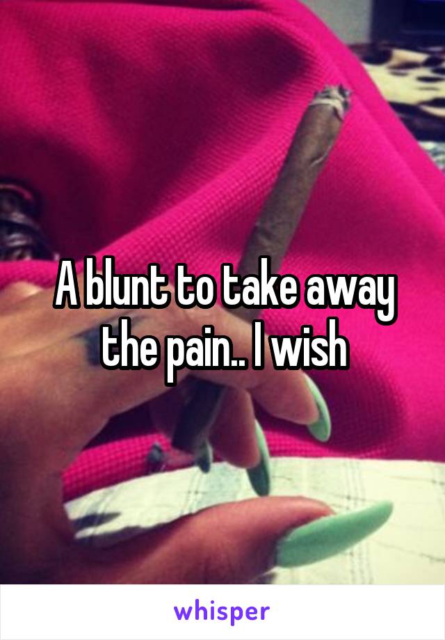 A blunt to take away the pain.. I wish