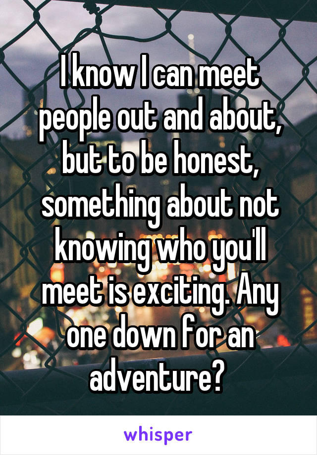 I know I can meet people out and about, but to be honest, something about not knowing who you'll meet is exciting. Any one down for an adventure? 