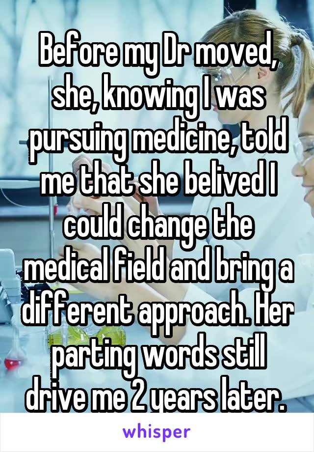 Before my Dr moved, she, knowing I was pursuing medicine, told me that she belived I could change the medical field and bring a different approach. Her parting words still drive me 2 years later. 