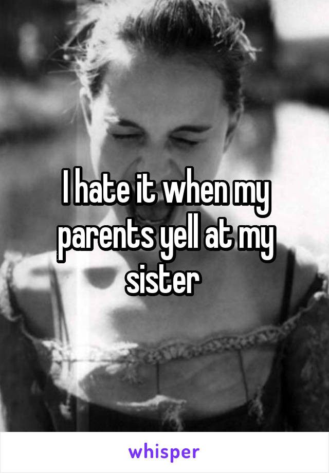I hate it when my parents yell at my sister 