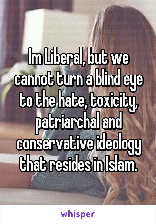 Im Liberal, but we cannot turn a blind eye to the hate, toxicity, patriarchal and conservative ideology that resides in Islam.