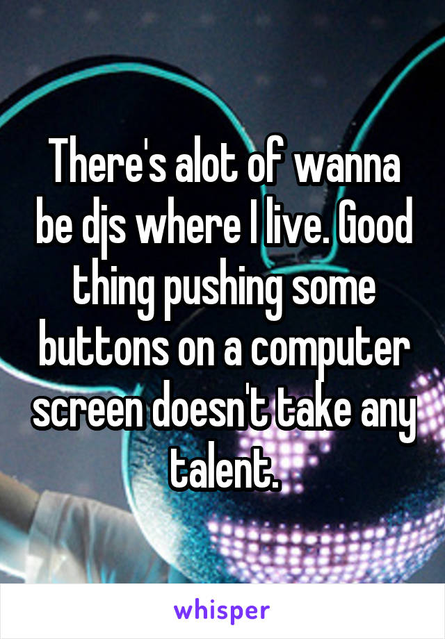 There's alot of wanna be djs where I live. Good thing pushing some buttons on a computer screen doesn't take any talent.