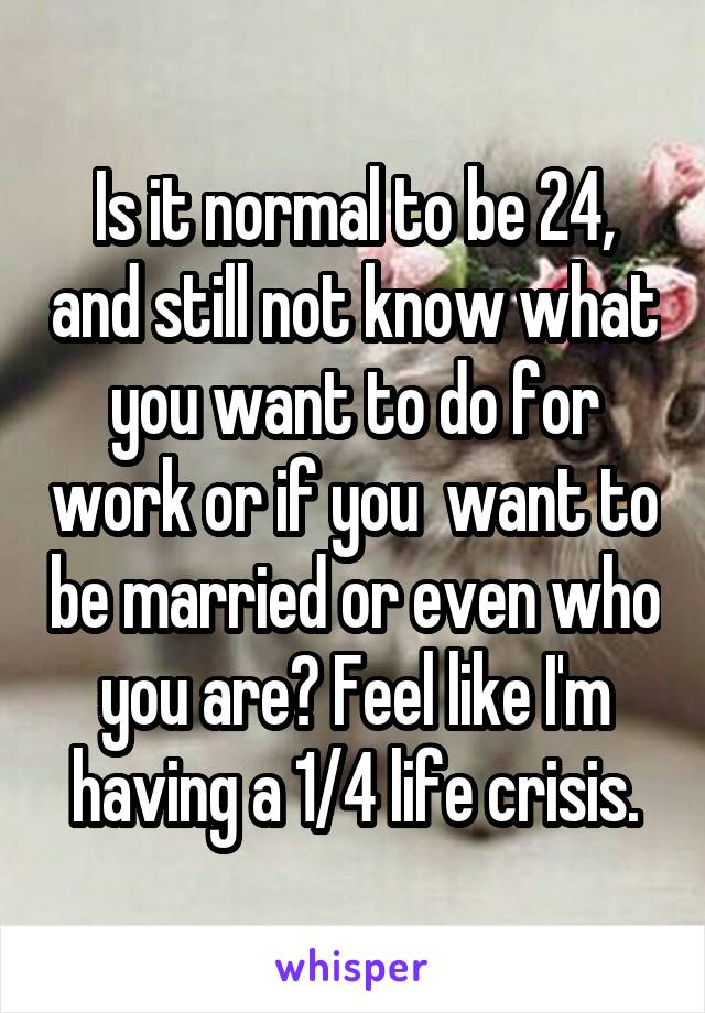 Is it normal to be 24, and still not know what you want to do for work or if you  want to be married or even who you are? Feel like I'm having a 1/4 life crisis.