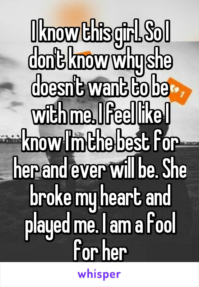 I know this girl. So I don't know why she doesn't want to be with me. I feel like I know I'm the best for her and ever will be. She broke my heart and played me. I am a fool for her