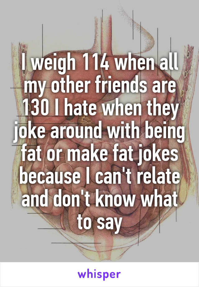 I weigh 114 when all my other friends are 130 I hate when they joke around with being fat or make fat jokes because I can't relate and don't know what to say