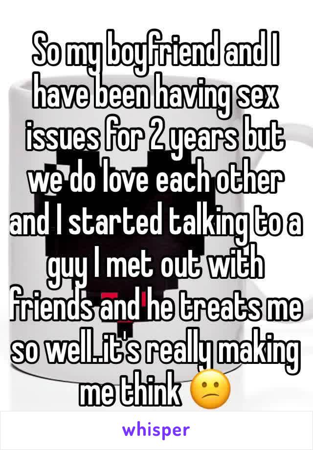 So my boyfriend and I have been having sex issues for 2 years but we do love each other and I started talking to a guy I met out with friends and he treats me so well..it's really making me think 😕