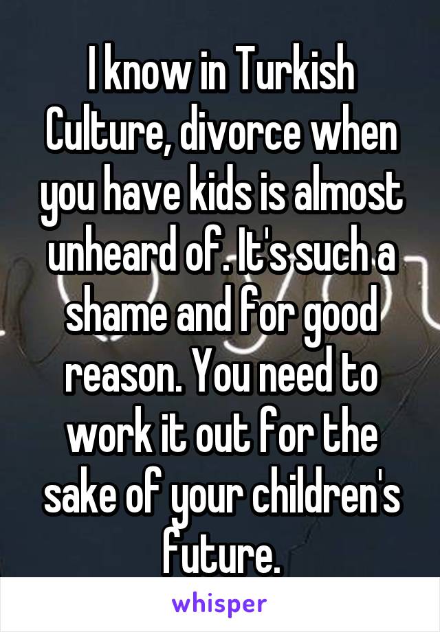 I know in Turkish Culture, divorce when you have kids is almost unheard of. It's such a shame and for good reason. You need to work it out for the sake of your children's future.