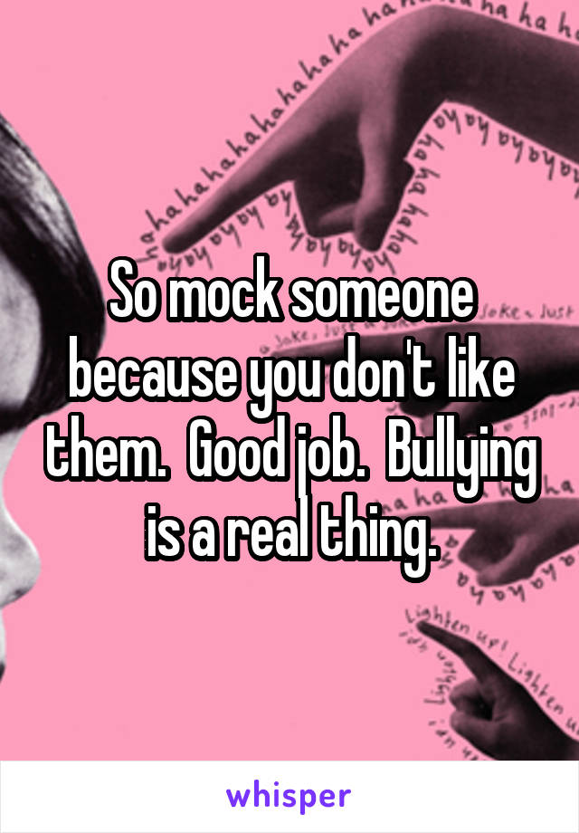 So mock someone because you don't like them.  Good job.  Bullying is a real thing.
