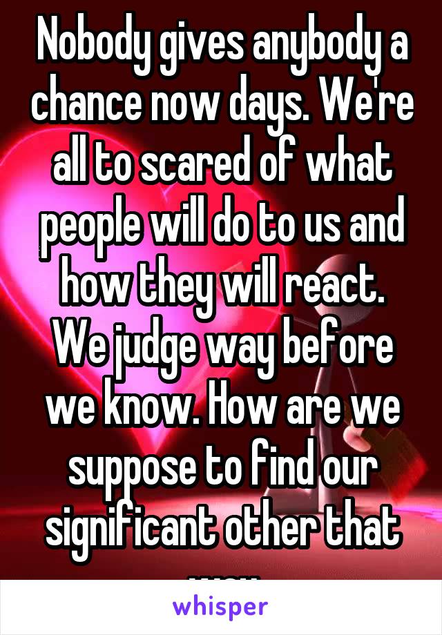 Nobody gives anybody a chance now days. We're all to scared of what people will do to us and how they will react. We judge way before we know. How are we suppose to find our significant other that way