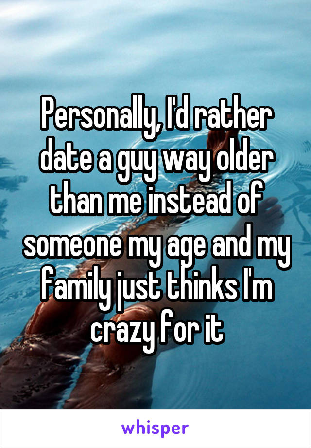 Personally, I'd rather date a guy way older than me instead of someone my age and my family just thinks I'm crazy for it