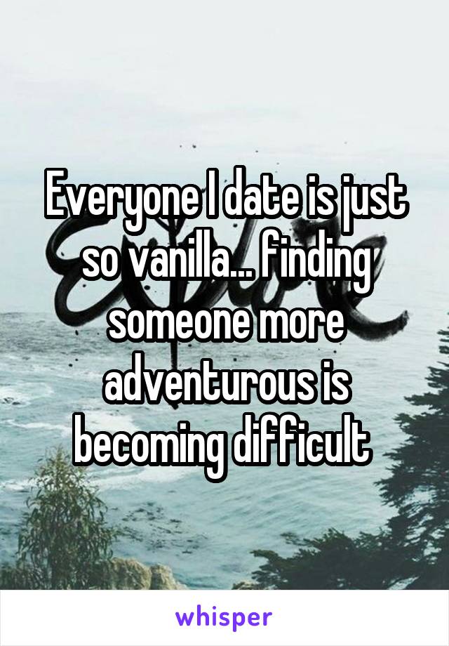 Everyone I date is just so vanilla... finding someone more adventurous is becoming difficult 