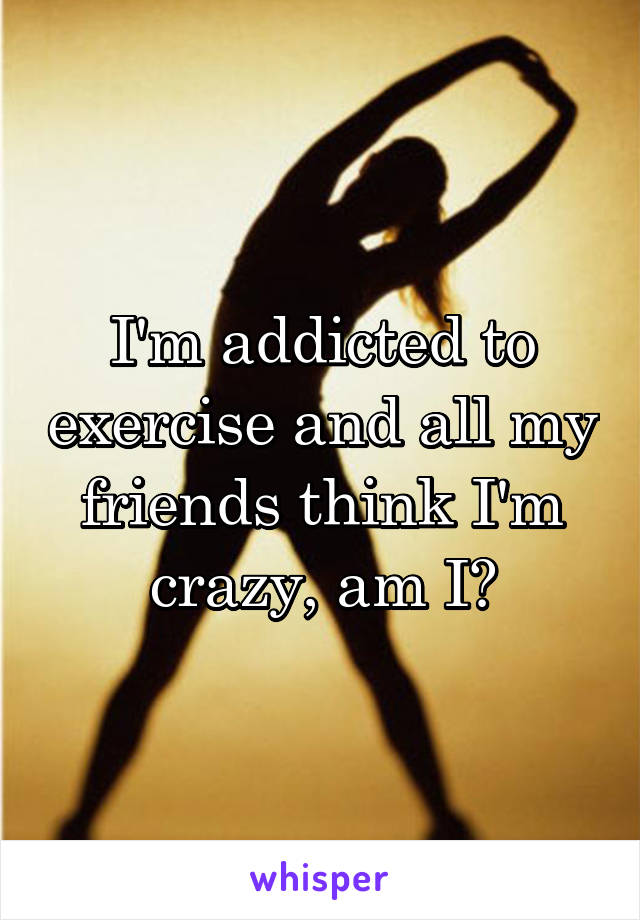 I'm addicted to exercise and all my friends think I'm crazy, am I?