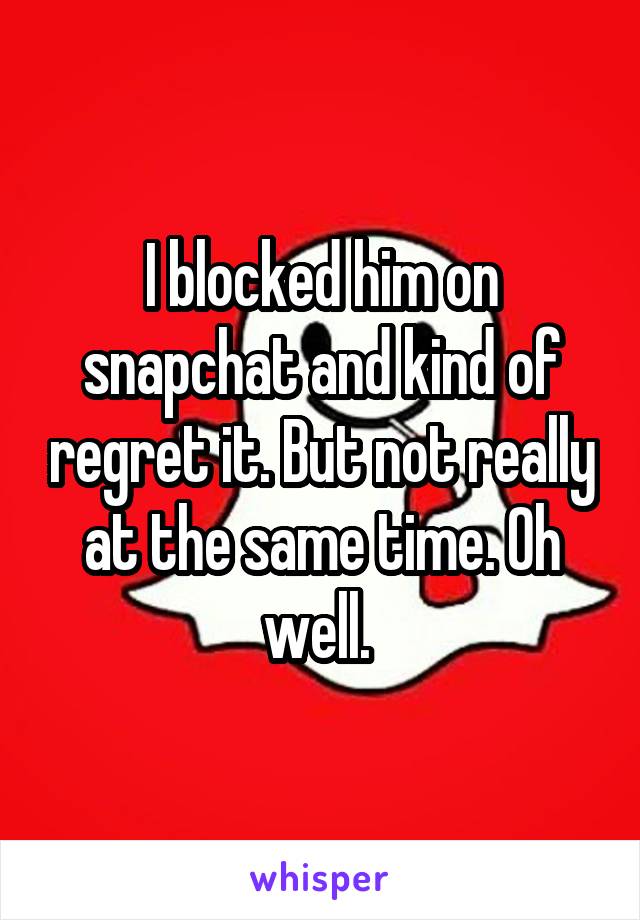 I blocked him on snapchat and kind of regret it. But not really at the same time. Oh well. 