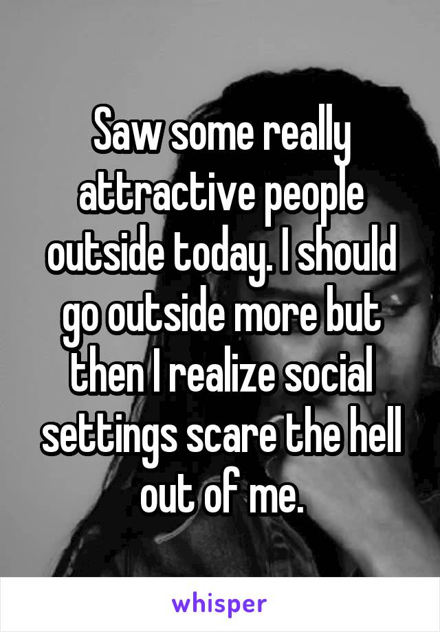 Saw some really attractive people outside today. I should go outside more but then I realize social settings scare the hell out of me.