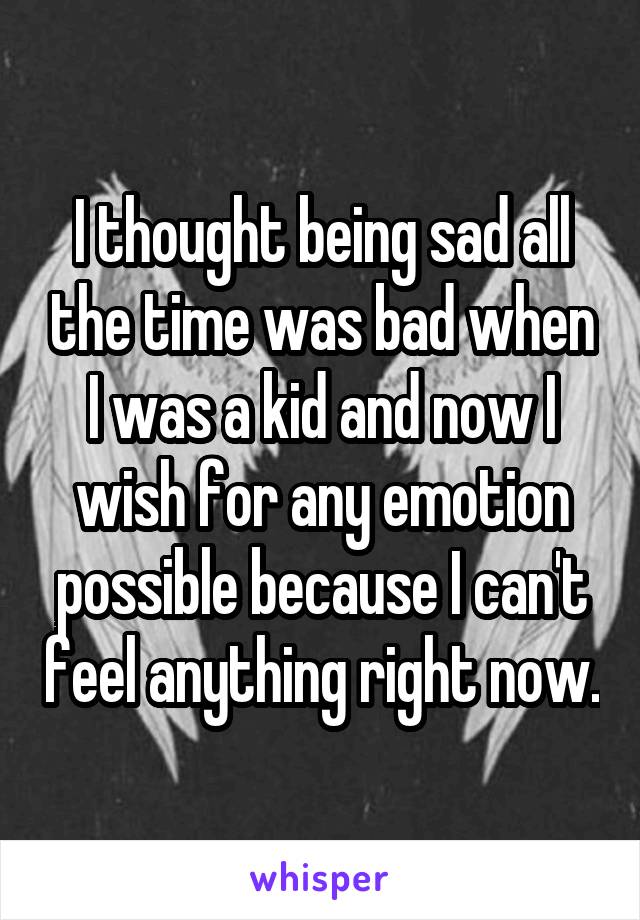 I thought being sad all the time was bad when I was a kid and now I wish for any emotion possible because I can't feel anything right now.