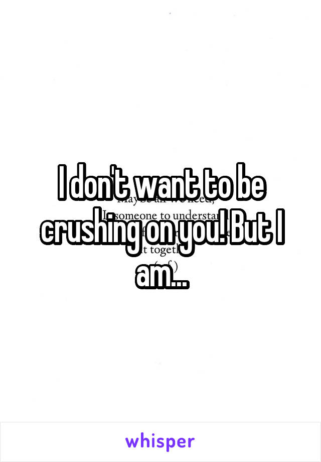 I don't want to be crushing on you! But I am...