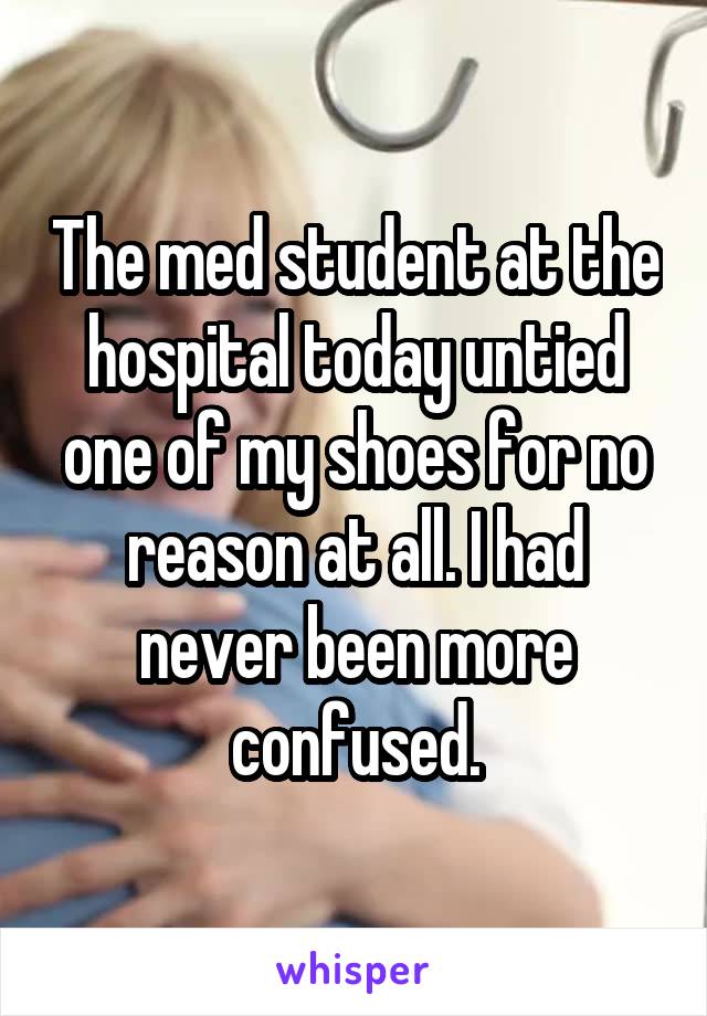 The med student at the hospital today untied one of my shoes for no reason at all. I had never been more confused.