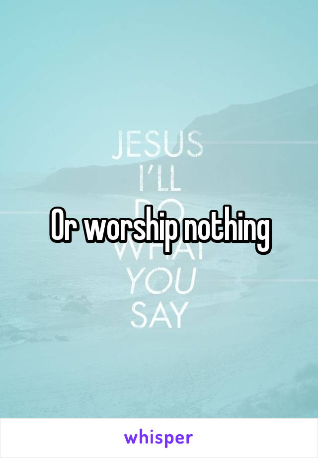 Or worship nothing