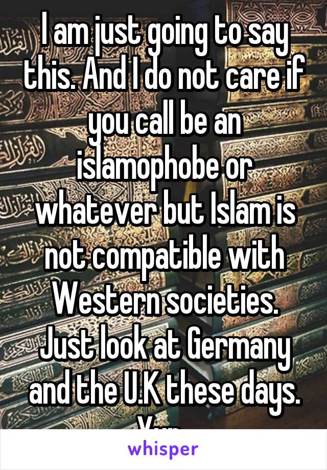 I am just going to say this. And I do not care if you call be an islamophobe or whatever but Islam is not compatible with Western societies. Just look at Germany and the U.K these days. Yup. 