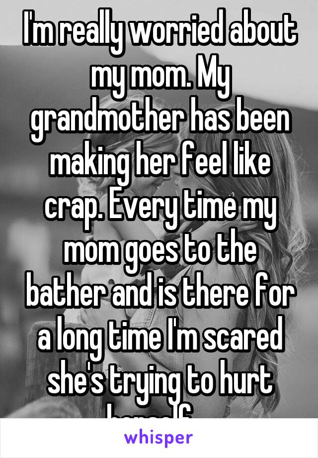 I'm really worried about my mom. My grandmother has been making her feel like crap. Every time my mom goes to the bather and is there for a long time I'm scared she's trying to hurt herself... 