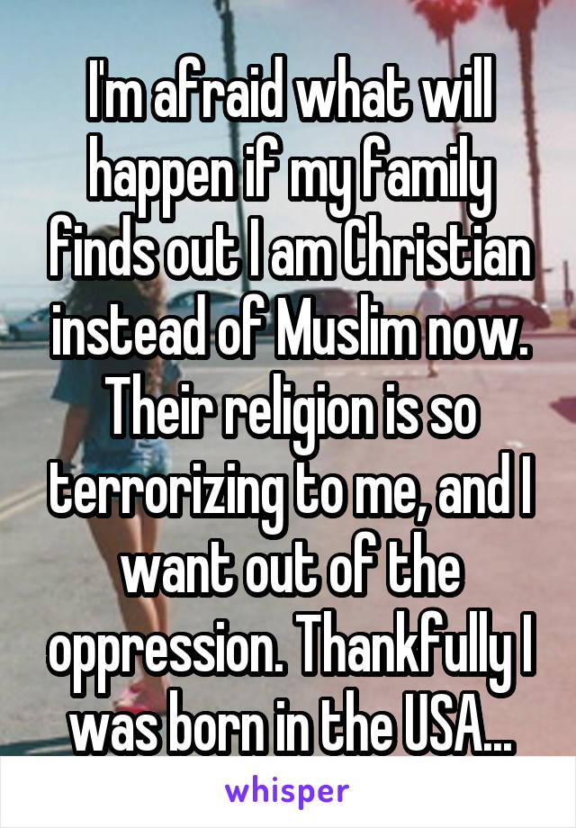 I'm afraid what will happen if my family finds out I am Christian instead of Muslim now. Their religion is so terrorizing to me, and I want out of the oppression. Thankfully I was born in the USA...