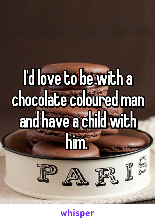 I'd love to be with a chocolate coloured man and have a child with him. 