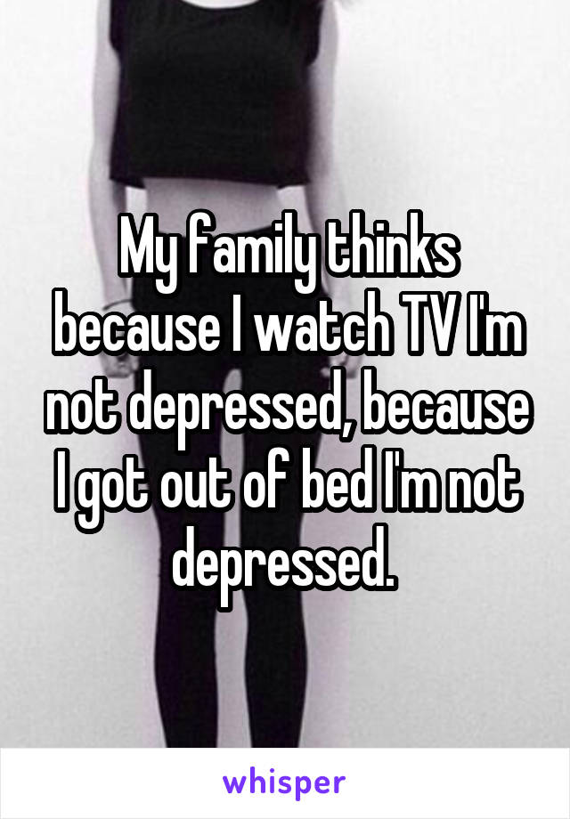 My family thinks because I watch TV I'm not depressed, because I got out of bed I'm not depressed. 