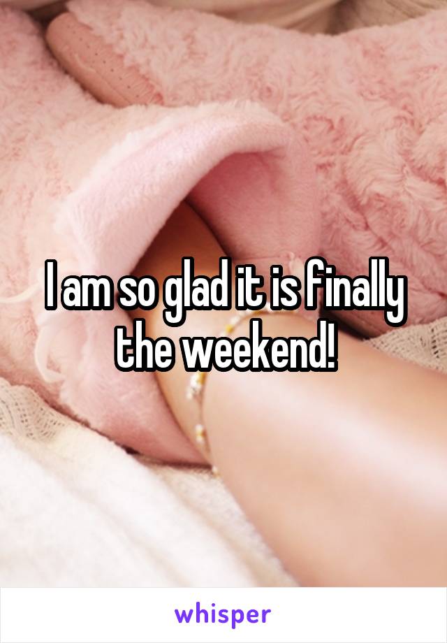 I am so glad it is finally the weekend!