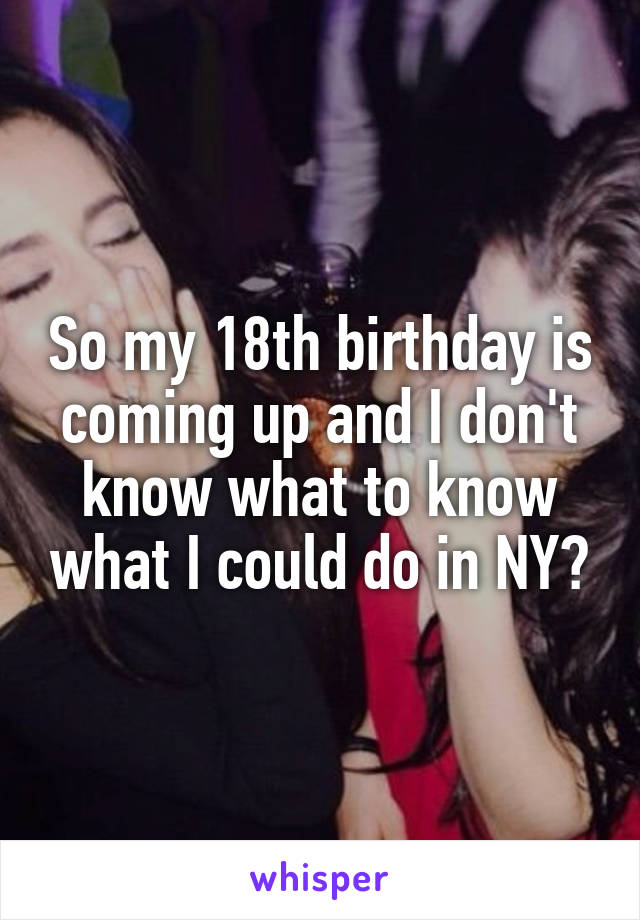 So my 18th birthday is coming up and I don't know what to know what I could do in NY?