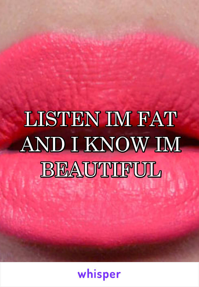 LISTEN IM FAT AND I KNOW IM BEAUTIFUL