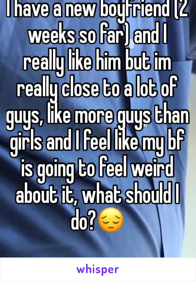 I have a new boyfriend (2 weeks so far) and I really like him but im really close to a lot of guys, like more guys than girls and I feel like my bf is going to feel weird about it, what should I do?😔