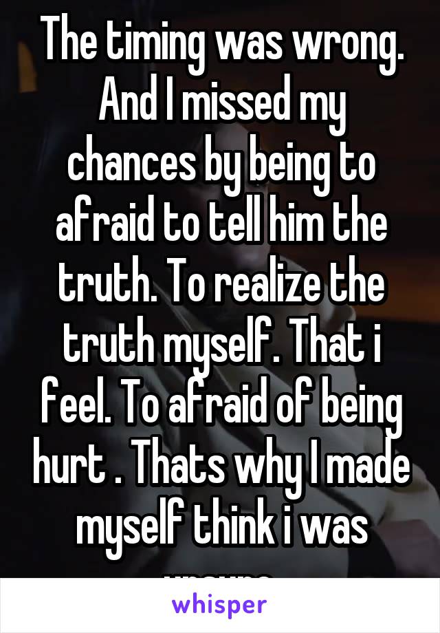 The timing was wrong. And I missed my chances by being to afraid to tell him the truth. To realize the truth myself. That i feel. To afraid of being hurt . Thats why I made myself think i was unsure.