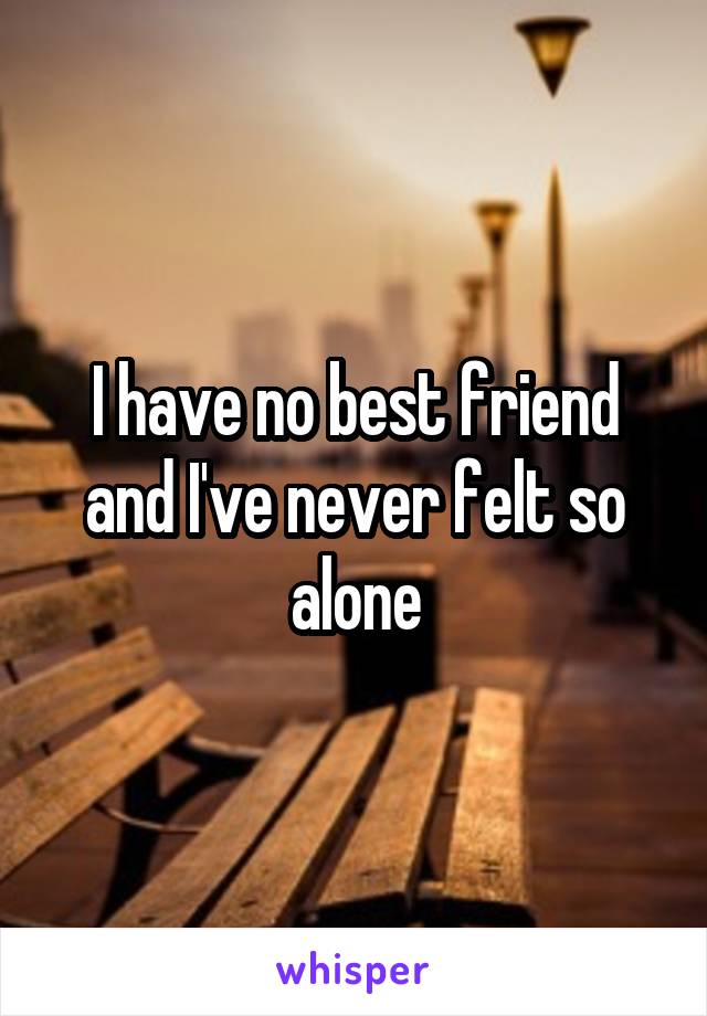 I have no best friend and I've never felt so alone