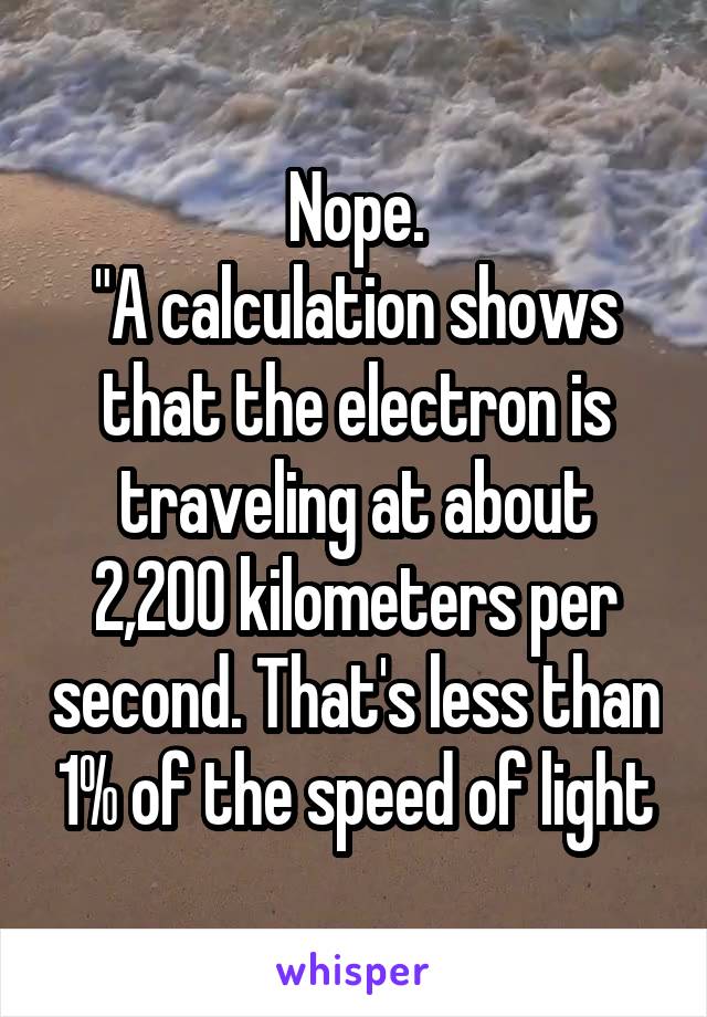 Nope.
"A calculation shows that the electron is traveling at about 2,200 kilometers per second. That's less than 1% of the speed of light