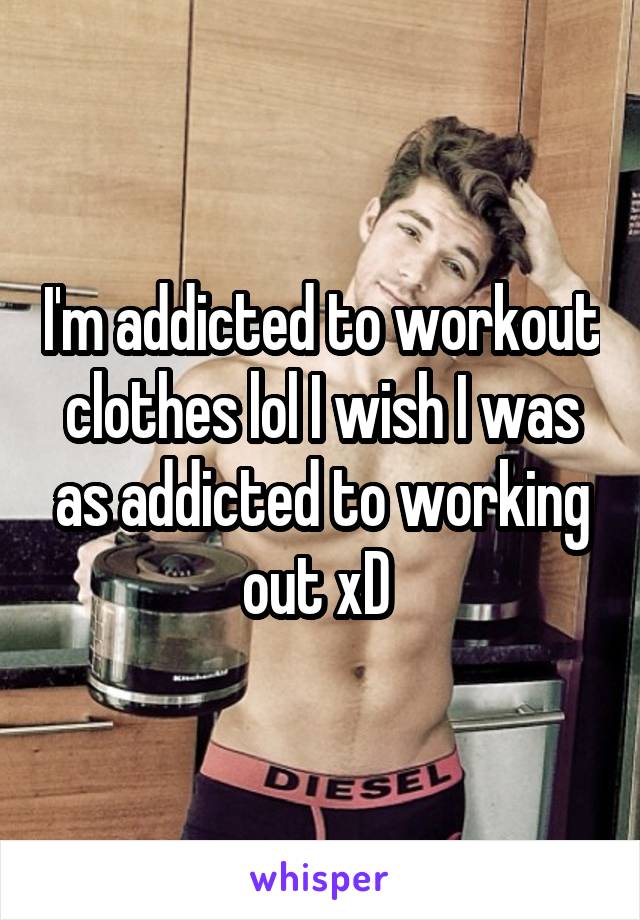 I'm addicted to workout clothes lol I wish I was as addicted to working out xD 