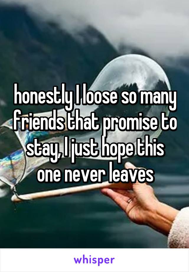 honestly I loose so many friends that promise to stay, I just hope this one never leaves