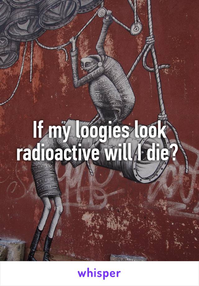 If my loogies look radioactive will I die? 