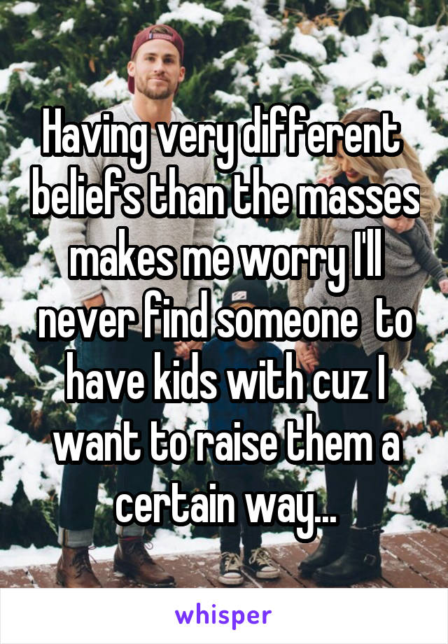Having very different  beliefs than the masses  makes me worry I'll  never find someone  to have kids with cuz I want to raise them a certain way...