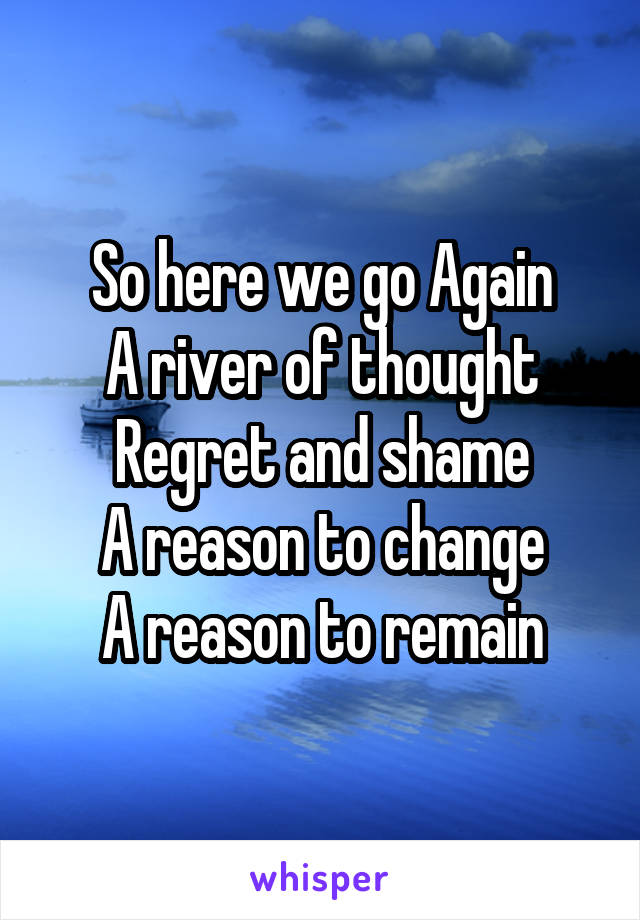 So here we go Again
A river of thought
Regret and shame
A reason to change
A reason to remain