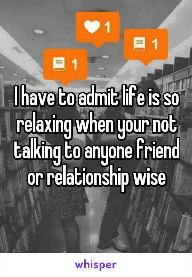 I have to admit life is so relaxing when your not talking to anyone friend or relationship wise
