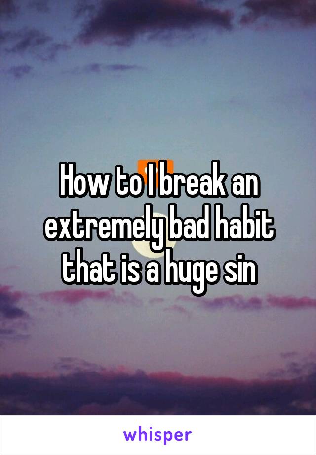 How to I break an extremely bad habit that is a huge sin