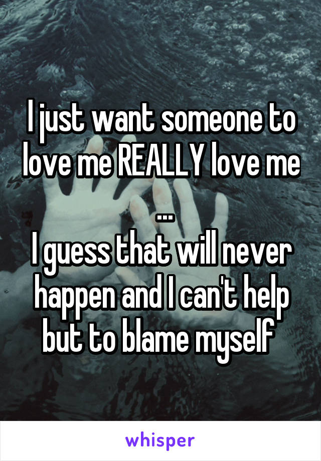 I just want someone to love me REALLY love me  ...
I guess that will never happen and I can't help but to blame myself 